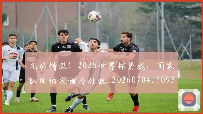兄弟情深！2026世界杯费城，国家队间的友谊与对抗_20260704170933