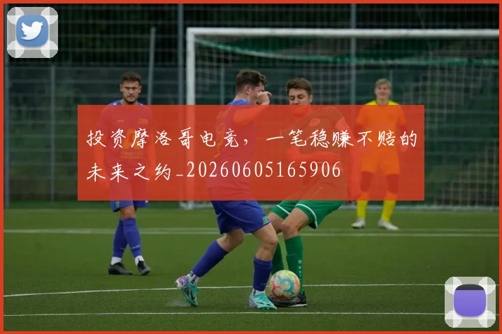 投资摩洛哥电竞，一笔稳赚不赔的未来之约_20260605165906