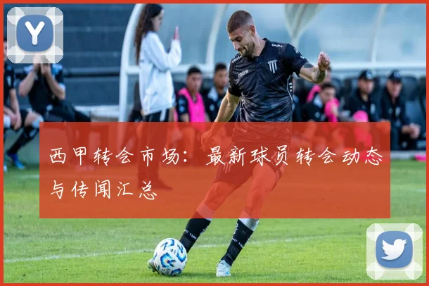 西甲转会市场:最新球员转会动态与传闻汇总