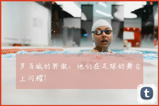 罗马城的骄傲,他们在足球的舞台上闪耀!