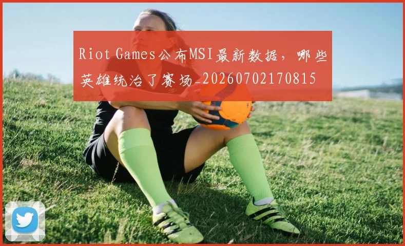 Riot Games公布MSI最新数据，哪些英雄统治了赛场_20260702170815