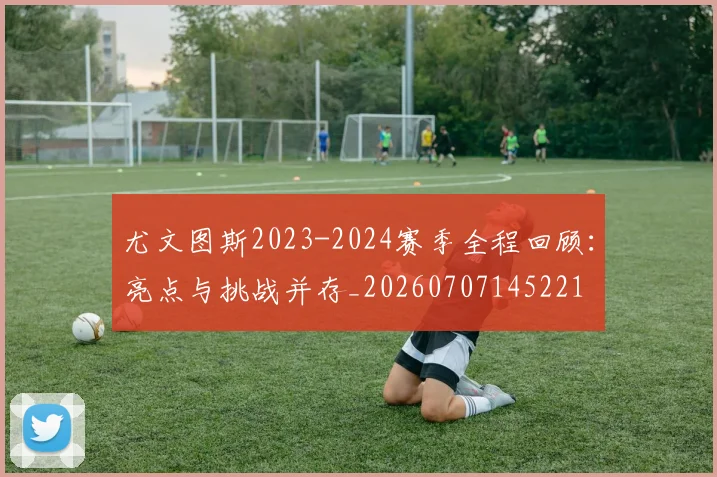 尤文图斯2023-2024赛季全程回顾：亮点与挑战并存_20260707145221