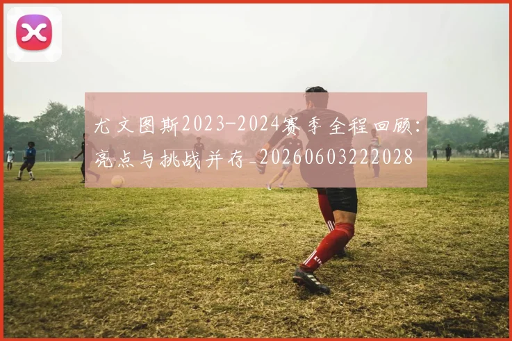 尤文图斯2023-2024赛季全程回顾：亮点与挑战并存_20260603222028