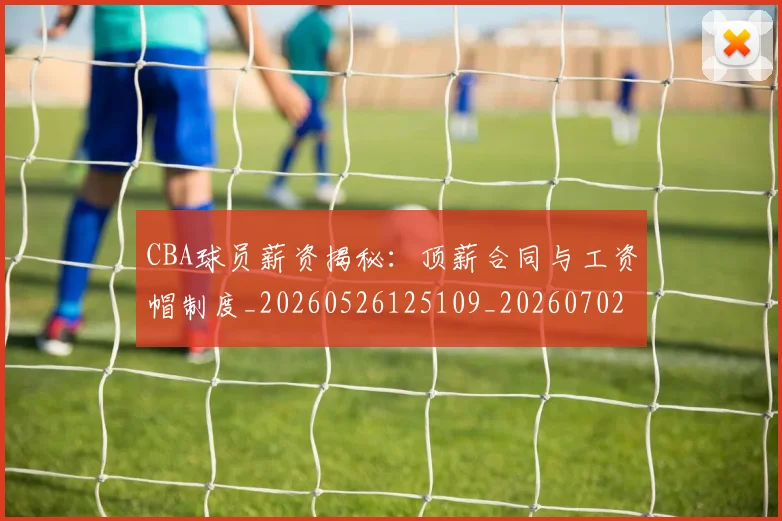 CBA球员薪资揭秘：顶薪合同与工资帽制度_20260526125109_20260702163649