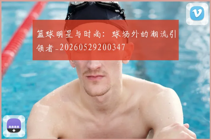 篮球明星与时尚：球场外的潮流引领者_20260529200347