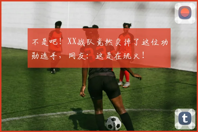 不是吧!XX战队竟然卖掉了这位功勋选手,网友:这是在玩火!