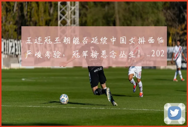 五连冠王朝能否延续中国女排面临严峻考验,冠军榜悬念丛生!_20260531151716