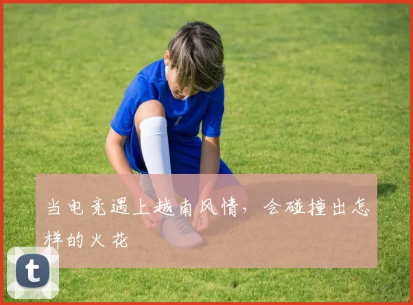 当电竞遇上越南风情,会碰撞出怎样的火花
