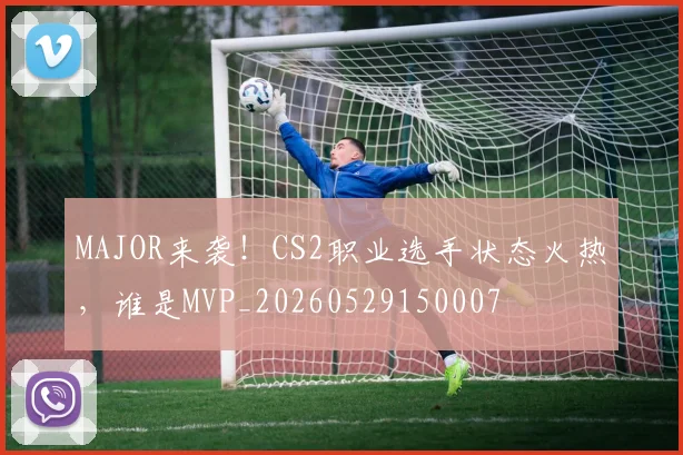 MAJOR来袭！CS2职业选手状态火热，谁是MVP_20260529150007