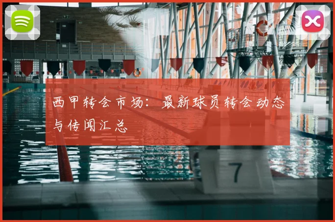 西甲转会市场：最新球员转会动态与传闻汇总