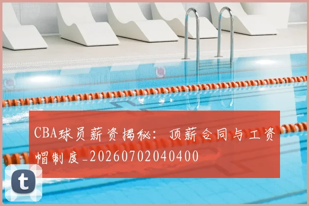 CBA球员薪资揭秘：顶薪合同与工资帽制度_20260702040400