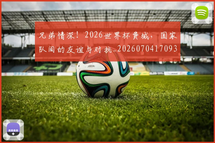 兄弟情深!2026世界杯费城,国家队间的友谊与对抗_20260704170933