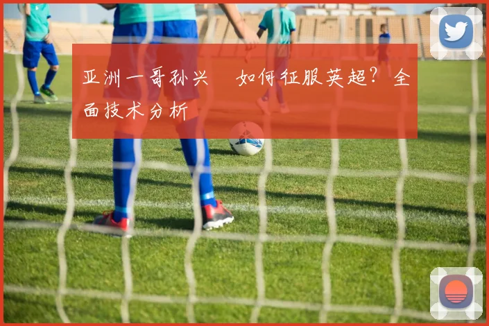亚洲一哥孙兴慜如何征服英超？全面技术分析