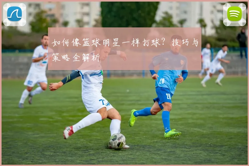 如何像篮球明星一样打球？技巧与策略全解析